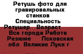 Ретушь фото для гравировальных станков › Специальность ­ Ретушер › Возраст ­ 40 - Все города Работа » Резюме   . Псковская обл.,Великие Луки г.